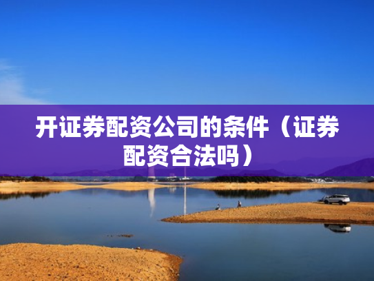 开证券配资公司的条件（证券配资合法吗）