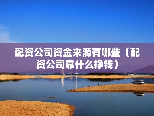 配资公司资金来源有哪些（配资公司靠什么挣钱）