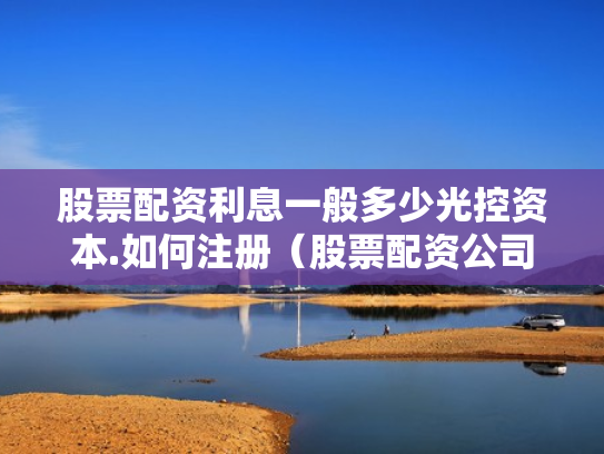 股票配资利息一般多少光控资本.如何注册（股票配资公司收费标准）