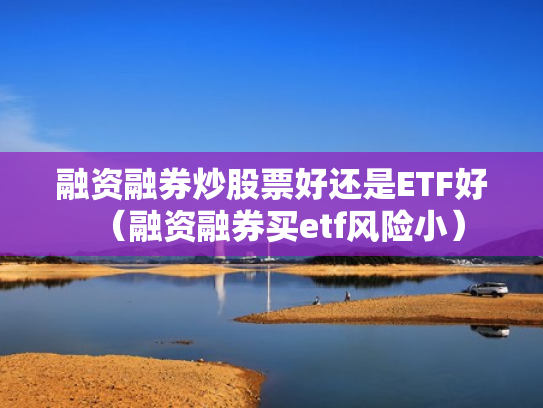 融资融券炒股票好还是ETF好（融资融券买etf风险小）