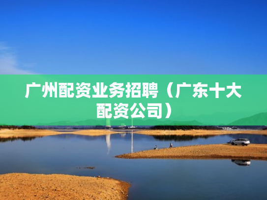 广州配资业务招聘（广东十大配资公司）
