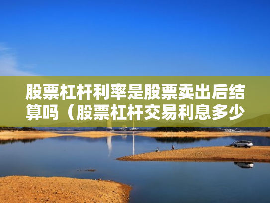 股票杠杆利率是股票卖出后结算吗（股票杠杆交易利息多少钱）