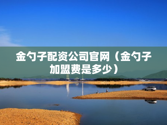 金勺子配资公司官网（金勺子加盟费是多少）
