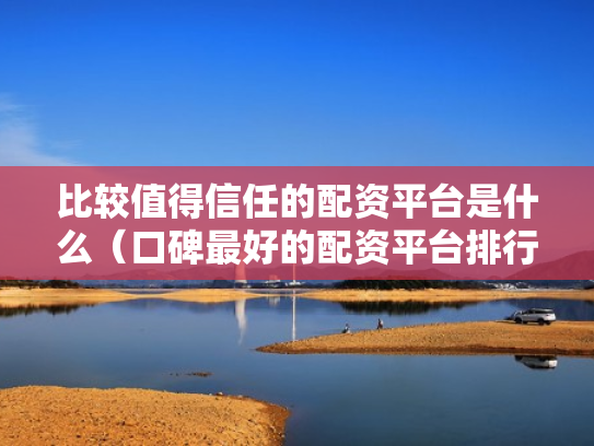 比较值得信任的配资平台是什么（口碑最好的配资平台排行榜）