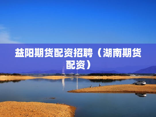 益阳期货配资招聘（湖南期货配资）