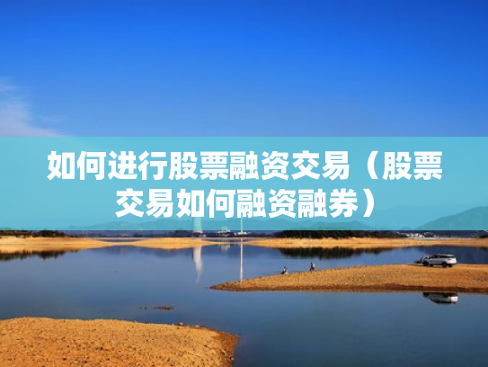 如何进行股票融资交易（股票交易如何融资融券）