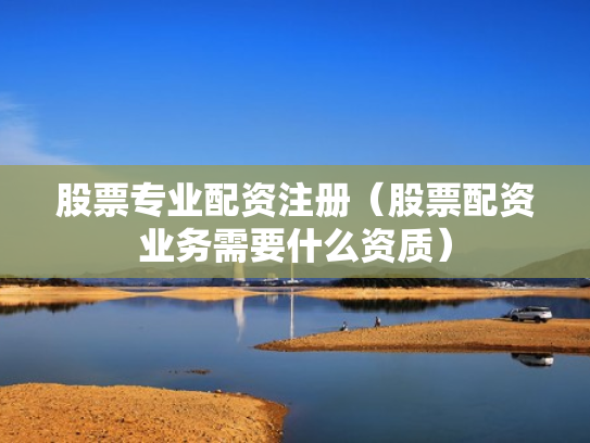 股票专业配资注册（股票配资业务需要什么资质）