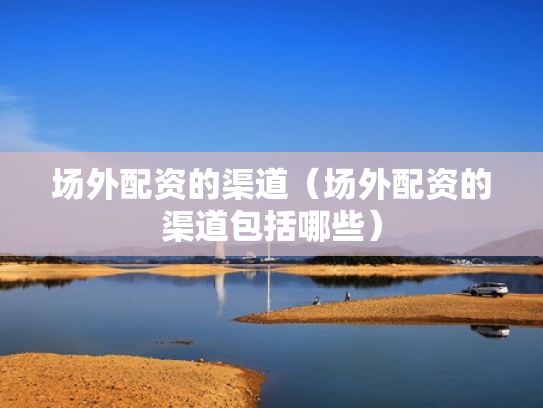 场外配资的渠道（场外配资的渠道包括哪些）