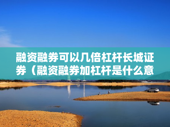 融资融券可以几倍杠杆长城证券（融资融券加杠杆是什么意思）
