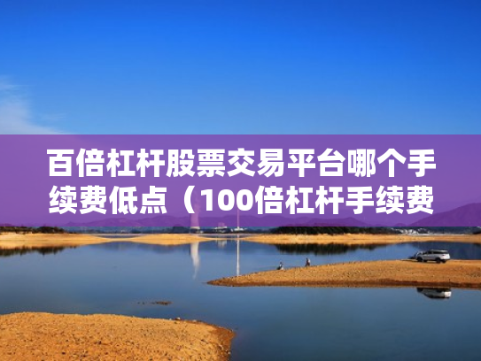 百倍杠杆股票交易平台哪个手续费低点（100倍杠杆手续费怎么算）