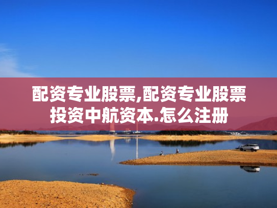 配资专业股票,配资专业股票投资中航资本.怎么注册