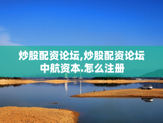 炒股配资论坛,炒股配资论坛中航资本.怎么注册