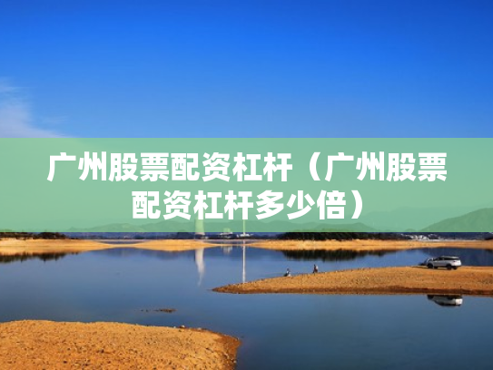 广州股票配资杠杆（广州股票配资杠杆多少倍）