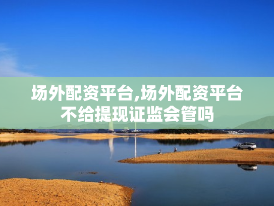 场外配资平台,场外配资平台不给提现证监会管吗