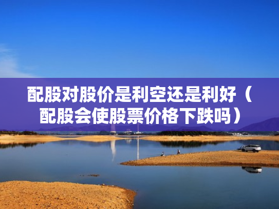 配股对股价是利空还是利好（配股会使股票价格下跌吗）