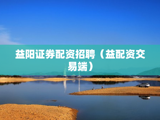 益阳证券配资招聘（益配资交易端）