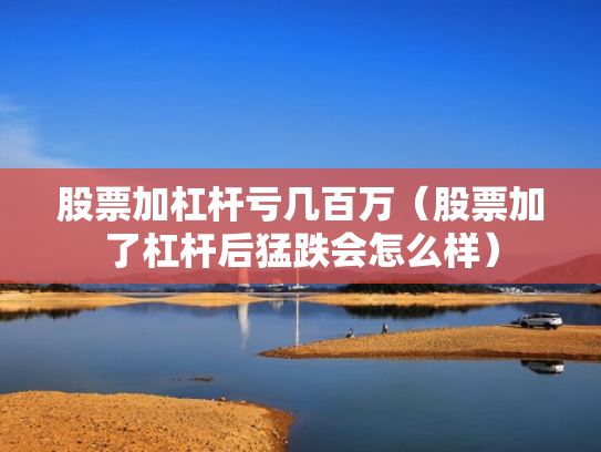 股票加杠杆亏几百万（股票加了杠杆后猛跌会怎么样）