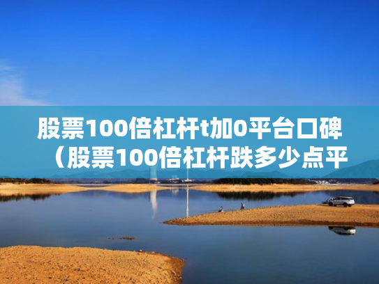 股票100倍杠杆t加0平台口碑（股票100倍杠杆跌多少点平仓）
