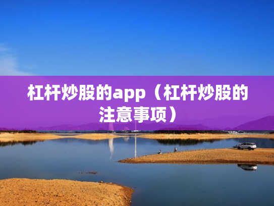 杠杆炒股的app（杠杆炒股的注意事项）