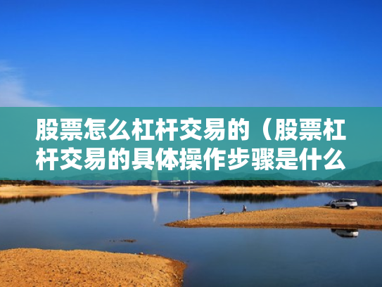 股票怎么杠杆交易的（股票杠杆交易的具体操作步骤是什么?）