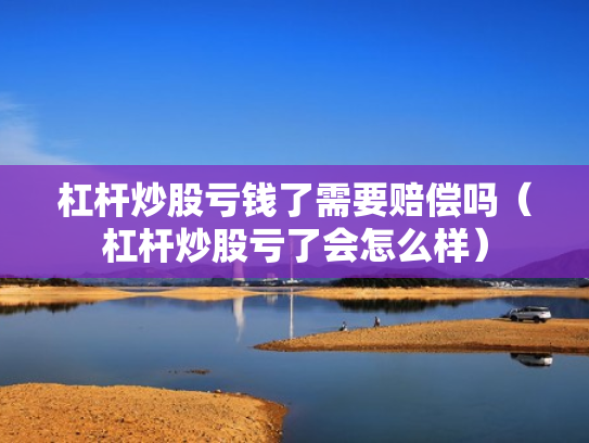 杠杆炒股亏钱了需要赔偿吗（杠杆炒股亏了会怎么样）