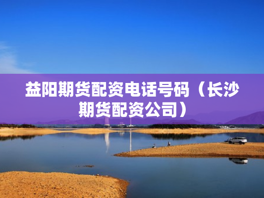 益阳期货配资电话号码（长沙期货配资公司）