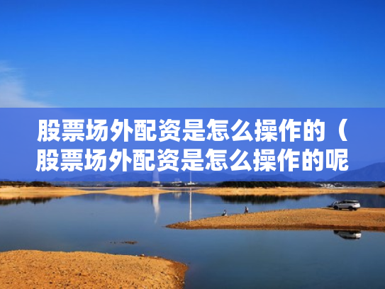 股票场外配资是怎么操作的（股票场外配资是怎么操作的呢）