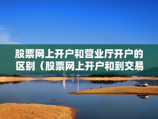 股票网上开户和营业厅开户的区别（股票网上开户和到交易厅开户有什么区别）