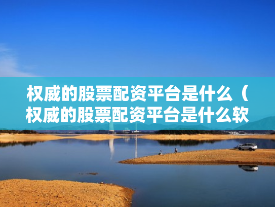 权威的股票配资平台是什么（权威的股票配资平台是什么软件）