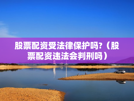 股票配资受法律保护吗?（股票配资违法会判刑吗）