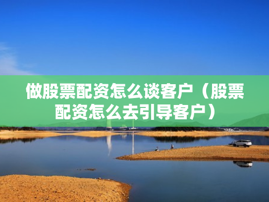 做股票配资怎么谈客户（股票配资怎么去引导客户）