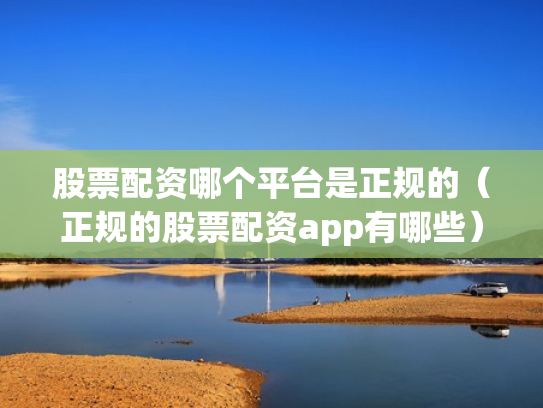 股票配资哪个平台是正规的（正规的股票配资app有哪些）