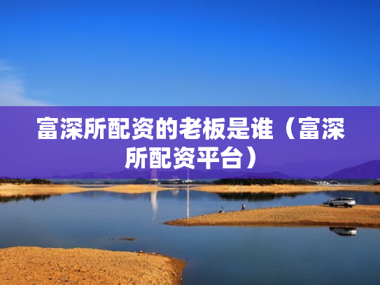 富深所配资的老板是谁（富深所配资平台）