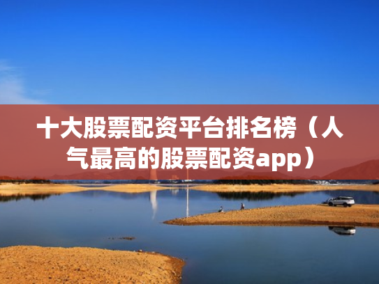 十大股票配资平台排名榜（人气最高的股票配资app）