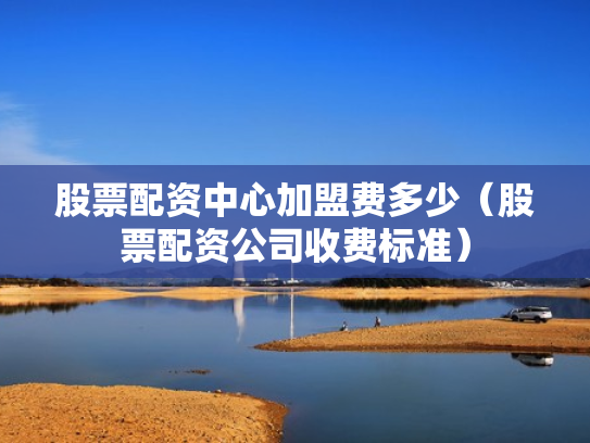 股票配资中心加盟费多少（股票配资公司收费标准）