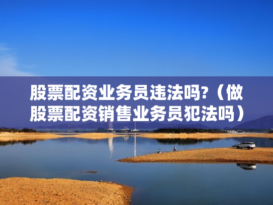 股票配资业务员违法吗?（做股票配资销售业务员犯法吗）