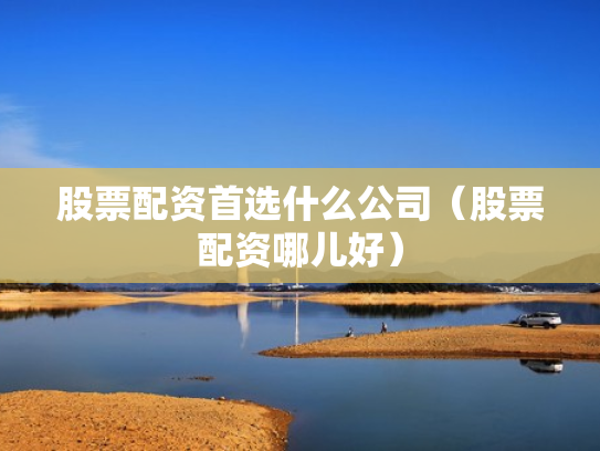 股票配资首选什么公司（股票配资哪儿好）