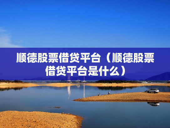 顺德股票借贷平台（顺德股票借贷平台是什么）